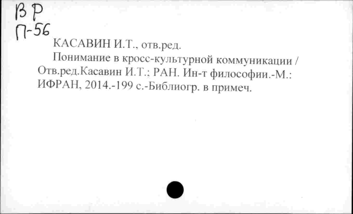 ﻿КАСАВИН И.Т., отв.ред.
Понимание в кросс-культурной коммуникации / Отв.ред.Касавин И.Т.; РАН. Ин-т философии.-М.: ИФРАН, 2014.-199 с.-Библиогр. в примеч.